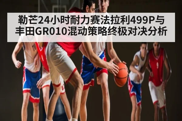 勒芒24小时耐力赛法拉利499P与丰田GR010混动策略终极对决分析