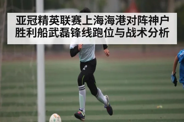 亚冠精英联赛上海海港对阵神户胜利船武磊锋线跑位与战术分析