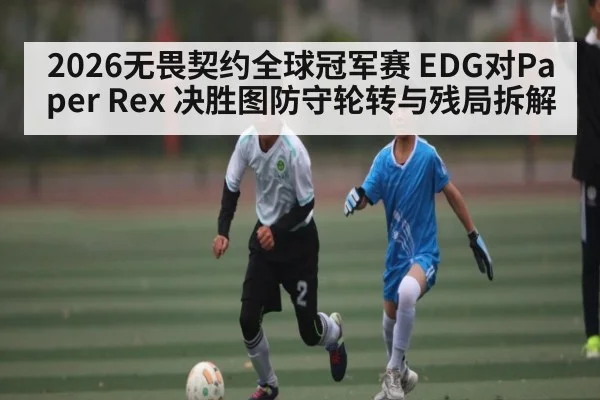 2026无畏契约全球冠军赛 EDG对Paper Rex 决胜图防守轮转与残局拆解