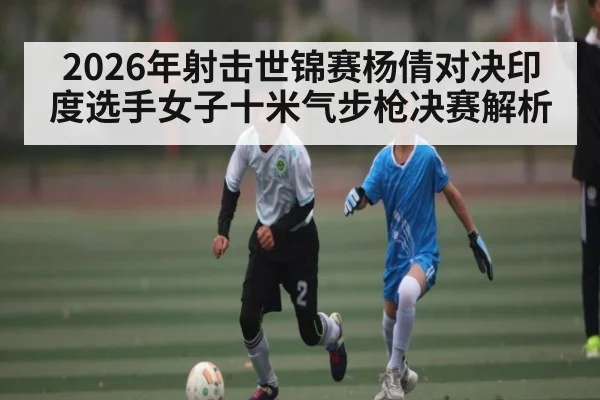 2026年射击世锦赛杨倩对决印度选手女子十米气步枪决赛解析