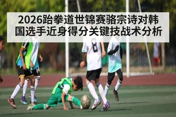 2026跆拳道世锦赛骆宗诗对韩国选手近身得分关键技战术分析